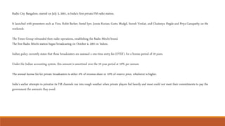 Radio City Bangalore, started on July 3, 2001, is India's first private FM radio station.
It launched with presenters such as Vera, Rohit Barker, Seetal Iyer, Jonzie Kurian, Geeta Modgil, Suresh Venkat, and Chaitanya Hegde and Priya Ganapathy on the
weekends.
The Times Group rebranded their radio operations, establishing the Radio Mirchi brand.
The first Radio Mirchi station began broadcasting on October 4, 2001 in Indore.
Indian policy currently states that these broadcasters are assessed a one-time entry fee (OTEF), for a license period of 10 years.
Under the Indian accounting system, this amount is amortized over the 10-year period at 10% per annum.
The annual license fee for private broadcasters is either 4% of revenue share or 10% of reserve price, whichever is higher.
India's earlier attempts to privatize its FM channels ran into rough weather when private players bid heavily and most could not meet their commitments to pay the
government the amounts they owed.
 