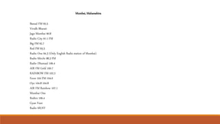 Bansal FM 95.5
Vividh Bharati
Jago Mumbai 90.8
Radio City 91.1 FM
Big FM 92.7
Red FM 93.5
Radio One 94.3 (Only English Radio station of Mumbai)
Radio Mirchi 98.3 FM
Radio Dhamaal 106.4
AIR FM Gold 100.7
RAINBOW FM 102.2
Fever 104 FM 104.0
Oye 104.8 104.8
AIR FM Rainbow 107.1
Mumbai One
Redtro 106.4
Gyan Vani
Radio MUST
Mumbai, Maharashtra
 
