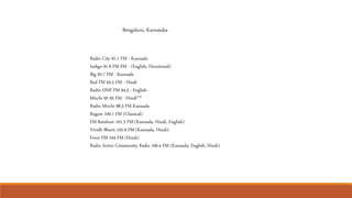 Radio City 91.1 FM - Kannada
Indigo 91.9 FM FM - (English, Devotional)
Big 92.7 FM - Kannada
Red FM 93.5 FM - Hindi
Radio ONE FM 94.3 - English
Mirchi 95 95 FM - Hindi[14]
Radio Mirchi 98.3 FM Kannada
Ragam 100.1 FM (Classical)
FM Rainbow 101.3 FM (Kannada, Hindi, English)
Vividh Bharti 102.9 FM (Kannada, Hindi)
Fever FM 104 FM (Hindi)
Radio Active Community Radio 106.4 FM (Kannada, English, Hindi)
Bengaluru, Karnataka
 