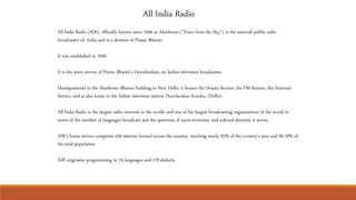 All India Radio
All India Radio (AIR), officially known since 1956 as Akashvani ("Voice from the Sky"), is the national public radio
broadcaster of India and is a division of Prasar Bharati.
It was established in 1936.
It is the sister service of Prasar Bharati's Doordarshan, an Indian television broadcaster.
Headquartered in the Akashvani Bhavan building in New Delhi, it houses the Drama Section, the FM Section, the National
Service, and is also home to the Indian television station Doordarshan Kendra, (Delhi).
All India Radio is the largest radio network in the world, and one of the largest broadcasting organizations in the world in
terms of the number of languages broadcast and the spectrum of socio-economic and cultural diversity it serves.
AIR’s home service comprises 420 stations located across the country, reaching nearly 92% of the country’s area and 99.19% of
the total population.
AIR originates programming in 23 languages and 179 dialects.
 