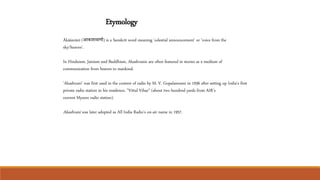 Etymology
Ākāśavānī (आकाशवाणी) is a Sanskrit word meaning 'celestial announcement' or 'voice from the
sky/heaven'.
In Hinduism, Jainism and Buddhism, Akashvanis are often featured in stories as a medium of
communication from heaven to mankind.
'Akashvani' was first used in the context of radio by M. V. Gopalaswami in 1936 after setting up India's first
private radio station in his residence, "Vittal Vihar" (about two hundred yards from AIR’s
current Mysore radio station).
Akashvani was later adopted as All India Radio's on-air name in 1957.
 