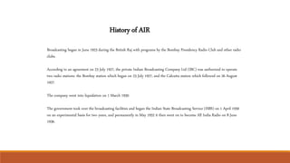 Broadcasting began in June 1923 during the British Raj with programs by the Bombay Presidency Radio Club and other radio
clubs.
According to an agreement on 23 July 1927, the private Indian Broadcasting Company Ltd (IBC) was authorized to operate
two radio stations: the Bombay station which began on 23 July 1927, and the Calcutta station which followed on 26 August
1927.
The company went into liquidation on 1 March 1930.
The government took over the broadcasting facilities and began the Indian State Broadcasting Service (ISBS) on 1 April 1930
on an experimental basis for two years, and permanently in May 1932 it then went on to become All India Radio on 8 June
1936.
History of AIR
 