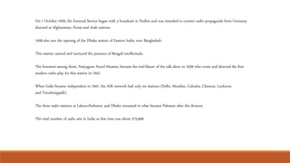 On 1 October 1939, the External Service began with a broadcast in Pushtu and was intended to counter radio propaganda from Germany
directed at Afghanistan, Persia and Arab nations.
1939 also saw the opening of the Dhaka station of Eastern India, now Bangladesh.
This station catered and nurtured the pioneers of Bengali intellectuals.
The foremost among them, Natyaguru Nurul Momen, became the trail-blazer of the talk-show in 1939 who wrote and directed the first
modern radio-play for this station in 1942.
When India became independent in 1947, the AIR network had only six stations (Delhi, Mumbai, Calcutta, Chennai, Lucknow,
and Tiruchirappalli).
The three radio stations at Lahore,Peshawar and Dhaka remained in what became Pakistan after the division.
The total number of radio sets in India at that time was about 275,000.
 