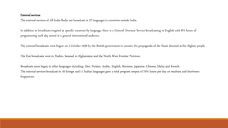 External services
The external services of All India Radio are broadcast in 27 languages to countries outside India.
In addition to broadcasts targeted at specific countries by language, there is a General Overseas Service broadcasting in English with 8¼ hours of
programming each day aimed at a general international audience.
The external broadcasts were begun on 1 October 1939 by the British government to counter the propaganda of the Nazis directed at the Afghan people.
The first broadcasts were in Pushto, beamed to Afghanistan and the North-West Frontier Province.
Broadcasts soon began in other languages including: Dari, Persian, Arabic, English, Burmese, Japanese, Chinese, Malay and French.
The external services broadcast in 16 foreign and 11 Indian languages gave a total program output of 70¼ hours per day on medium and shortwave
frequencies.
 