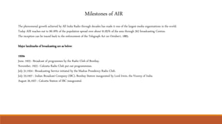 Milestones of AIR
The phenomenal growth achieved by All India Radio through decades has made it one of the largest media organizations in the world.
Today AIR reaches out to 99.18% of the population spread over about 91.85% of the area through 262 broadcasting Centres.
The inception can be traced back to the enforcement of the Telegraph Act on October1, 1885.
Major landmarks of broadcasting are as below:
1920s
June, 1923 : Broadcast of programmes by the Radio Club of Bombay.
November, 1923 : Calcutta Radio Club put out programmmes.
July 31,1924 : Broadcasting Service initiated by the Madras Presidency Radio Club.
July 23,1927 : Indian Broadcast Company (IBC), Bombay Station inaugurated by Lord Irwin, the Viceroy of India.
August 26,1927 : Calcutta Station of IBC inaugurated.
 