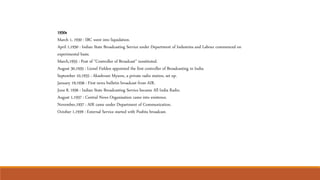 1930s
March 1, 1930 : IBC went into liquidation.
April 1,1930 : Indian State Broadcasting Service under Department of Industries and Labour commenced on
experimental basis.
March,1935 : Post of "Controller of Broadcast" innstituted.
August 30,1935 : Lionel Fielden appointed the first controller of Broadcasting in India.
September 10,1935 : Akashvani Mysore, a private radio station, set up.
January 19,1936 : First news bulletin broadcast from AIR.
June 8, 1936 : Indian State Broadcasting Service became All India Radio.
August 1,1937 : Central News Organisation came into existence.
November,1937 : AIR came under Department of Communication.
October 1,1939 : External Service started with Pushtu broadcast.
 