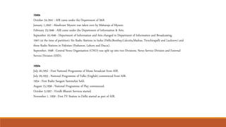 1940s
October 24,1941 : AIR came under the Department of I&B.
January 1,1942 : Akashvani Mysore was taken over by Maharaja of Mysore.
February 23,1946 : AIR came under the Department of Information & Arts.
September 10,1946 : Department of Information and Arts changed to Department of Information and Broadcasting.
1947 (at the time of partition): Six Radio Stations in India (Delhi,Bombay,Calcutta,Madras, Tiruchirapalli and Lucknow) and
three Radio Stations in Pakistan (Peshawar, Lahore and Dacca).
September, 1948 : Central News Organisation (CNO) was split up into two Divisions, News Service Division and External
Service Division (ESD).
1950s
July 20,1952 : First National Programme of Music broadcast from AIR.
July 29,1953 : National Programme of Talks (English) commenced from AIR.
1954 : First Radio Sangeet Sammelan held.
August 15,1956 : National Programme of Play commenced.
October 3,1957 : Vividh Bharati Services started.
November 1, 1959 : First TV Station in Delhi started as part of AIR.
 