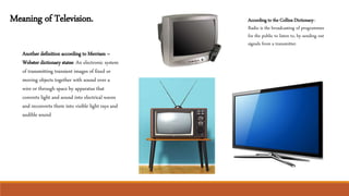 Meaning of Television.
Another definition according to Merriam –
Webster dictionary states: An electronic system
of transmitting transient images of fixed or
moving objects together with sound over a
wire or through space by apparatus that
converts light and sound into electrical waves
and reconverts them into visible light rays and
audible sound
According to the Collins Dictionary:-
Radio is the broadcasting of programmes
for the public to listen to, by sending out
signals from a transmitter.
 