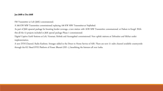 Jan-2008 to Dec-2008
FM Transmitter at Leh (J&K) commissioned.
A 200 KW MW Transmitter commissioned replacing 100 KW MW Transmitter.at Najibabad.
As part of J&K speacial package for boosting border coverage, a new station with 1KW MW Transmitter commissioned. at Padum in Kargil. With
this all the 12 projects included in J&K special package Phase-1 commissioned.
Digital Captive Earth Stations at Leh, Varanasi, Rohtak and Aurangabad commissioned. New uplink stations at Dehradun and Silchar under
implementation.
A new DTH Channel, Radio Kashmir, Srinagar added in the Direct to Home Service of AIR. There are now 21 radio channel available countrywide
through the KU Band DTH Platform of Prasar Bharati (DD +), benefitting the listeners all over India.
 