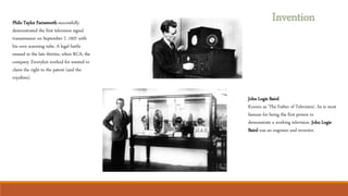 Invention
Philo Taylor Farnsworth successfully
demonstrated the first television signal
transmission on September 7, 1927 with
his own scanning tube. A legal battle
ensued in the late thirties, when RCA, the
company Zworykin worked for wanted to
claim the right to the patent (and the
royalties).
John Logie Baird
Known as 'The Father of Television', he is most
famous for being the first person to
demonstrate a working television. John Logie
Baird was an engineer and inventor.
 