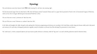 Etymology
The word television comes from Ancient Greek τῆλε (tèle), meaning 'far', and Latin visio, meaning 'sight’.
The first documented usage of the term dates back to 1900, when the Russian scientist Constantin Perskyi used it in a paper that he presented in French at the 1st International Congress of Electricity,
which ran from 18 to 25 August 1900 during the International World Fair in Paris.
The use of the term to mean "a television set" dates from 1941.
The use of the term to mean "television as a medium" dates from 1927.
In the 1940s and throughout the 1950s, during the early rapid growth of television programming and television-set ownership in the United States, another slang term became widely used in that period
and continues to be used today to distinguish productions originally created for broadcast on television from films developed for presentation in movie theaters.
The "small screen", as both a compound adjective and noun, became specific references to television, while the "big screen" was used to identify productions made for theatrical release.
 