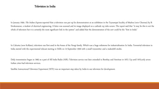 Television in India
In January 1950, The Indian Express reported that a television was put up for demonstration at an exhibition in the Teynampet locality of Madras (now Chennai) by B.
Sivakumaran, a student of electrical engineering. A letter was scanned and its image displayed on a cathode ray tube screen. The report said that “it may be this is not the
whole of television but it is certainly the most significant link in the system" and added that the demonstration of the sort could be the "first in India"
In Calcutta (now Kolkata), television was first used in the house of the Neogi family. Which was a huge milestone for industrialization In India. Terrestrial television in
India started with the experimental telecast starting in Delhi on 15 September 1959 with a small transmitter and a makeshift studio.
Daily transmission began in 1965 as a part of All India Radio (AIR). Television service was later extended to Bombay and Amritsar in 1972. Up until 1975,only seven
Indian cities had television services.
Satellite Instructional Television Experiment (SITE) was an important step taken by India to use television for development.
 