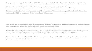 The programmes were mainly produced by Doordarshan (DD) which was then a part of the AIR. The telecast happened twice a day, in the mornings and evenings.
Other than information related to agriculture, health and family planning were the other important topics dealt with in these programmes.
Entertainment was also included in the form of dance, music, drama, folk and rural art forms. Television services were separated from radio in 1976. National telecast
was introduced in 1982. In the same year, color television was introduced in the Indian market.
During this time, there was only one national channel, the government-owned Doordarshan. The Ramayana and Mahabharata, both based on the Indian epics of the same
names, were the first major television series produced. They notched up world record in viewership numbers.
By the late 1980s, more people began to own television sets. Though there was a single channel, television programming had reached saturation. Hence the government
opened up another channel which had part national programming and part regional. This channel was known as DD 2, later renamed DD Metro.
Both channels were broadcast terrestrially. In 1997,Prasar Bharati, a statutory autonomous body was established. Doordarshan along with the AIR were converted into
government corporations under Prasar Bharati.
 