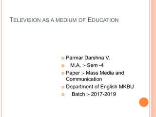 TELEVISION AS A MEDIUM OF EDUCATION
 Parmar Darshna V.
 M.A. :- Sem -4
 Paper :- Mass Media and
Communication
 Department of English MKBU
 Batch :- 2017-2019
 