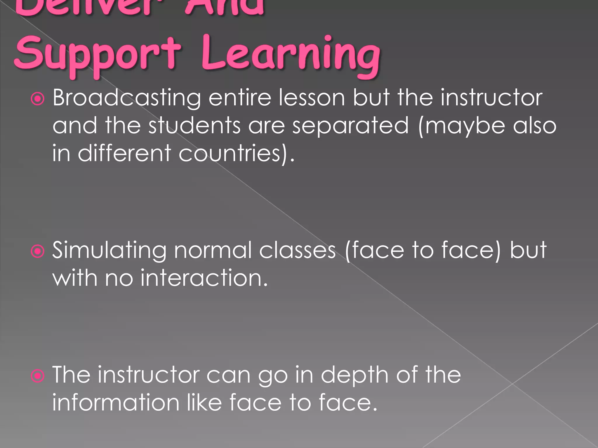    Broadcasting entire lesson but the instructor
    and the students are separated (maybe also
    in different countries).



   Simulating normal classes (face to face) but
    with no interaction.



   The instructor can go in depth of the
    information like face to face.
 