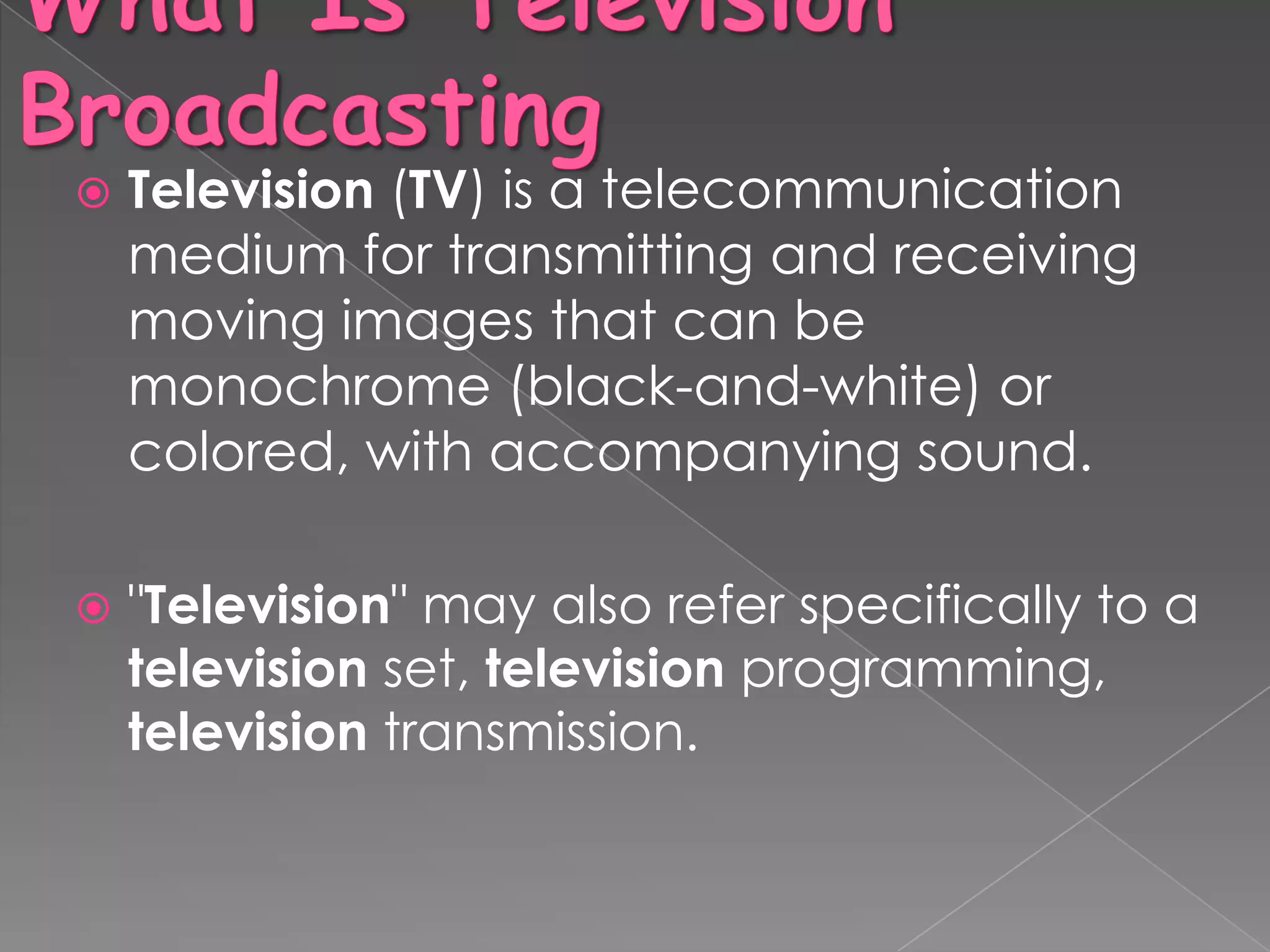    Television (TV) is a telecommunication
    medium for transmitting and receiving
    moving images that can be
    monochrome (black-and-white) or
    colored, with accompanying sound.

   "Television" may also refer specifically to a
    television set, television programming,
    television transmission.
 