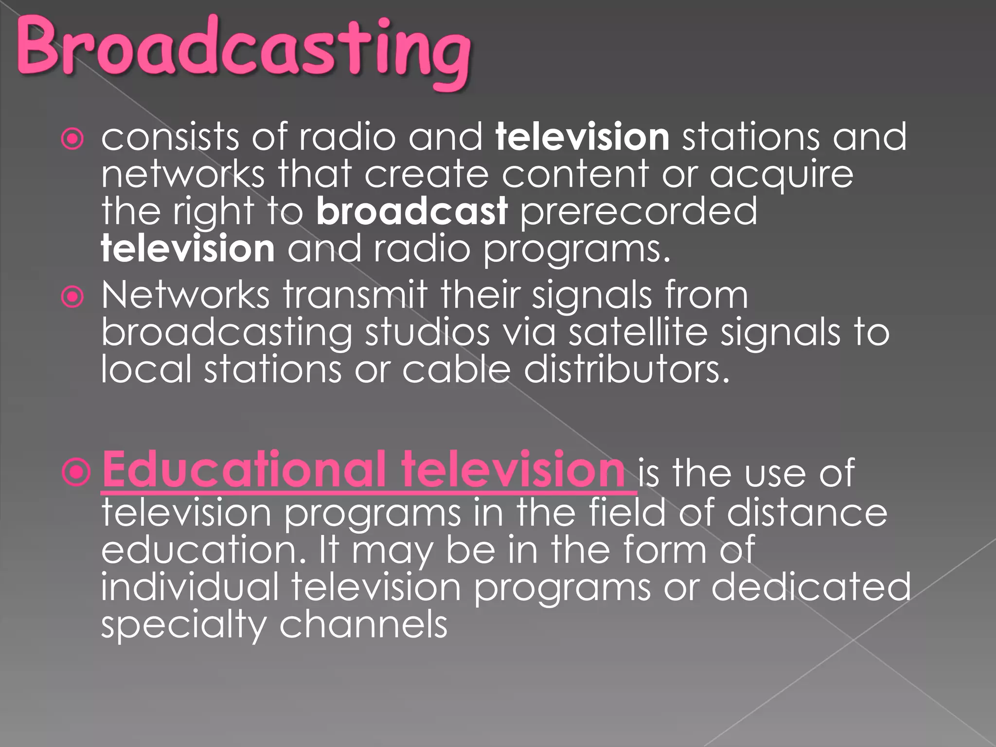  consists of radio and television stations and
  networks that create content or acquire
  the right to broadcast prerecorded
  television and radio programs.
 Networks transmit their signals from
  broadcasting studios via satellite signals to
  local stations or cable distributors.

 Educational television is the use of
  television programs in the field of distance
  education. It may be in the form of
  individual television programs or dedicated
  specialty channels
 