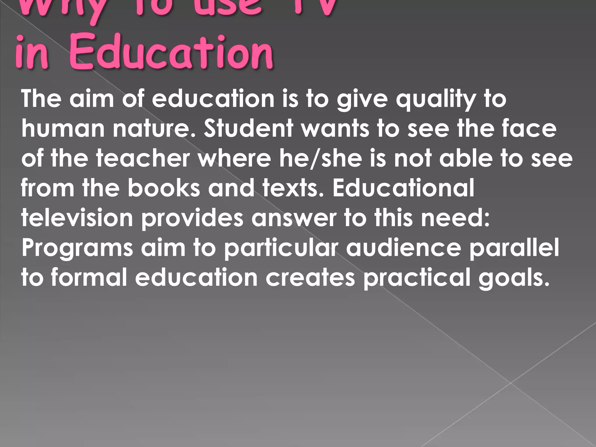 The aim of education is to give quality to
human nature. Student wants to see the face
of the teacher where he/she is not able to see
from the books and texts. Educational
television provides answer to this need:
Programs aim to particular audience parallel
to formal education creates practical goals.
 