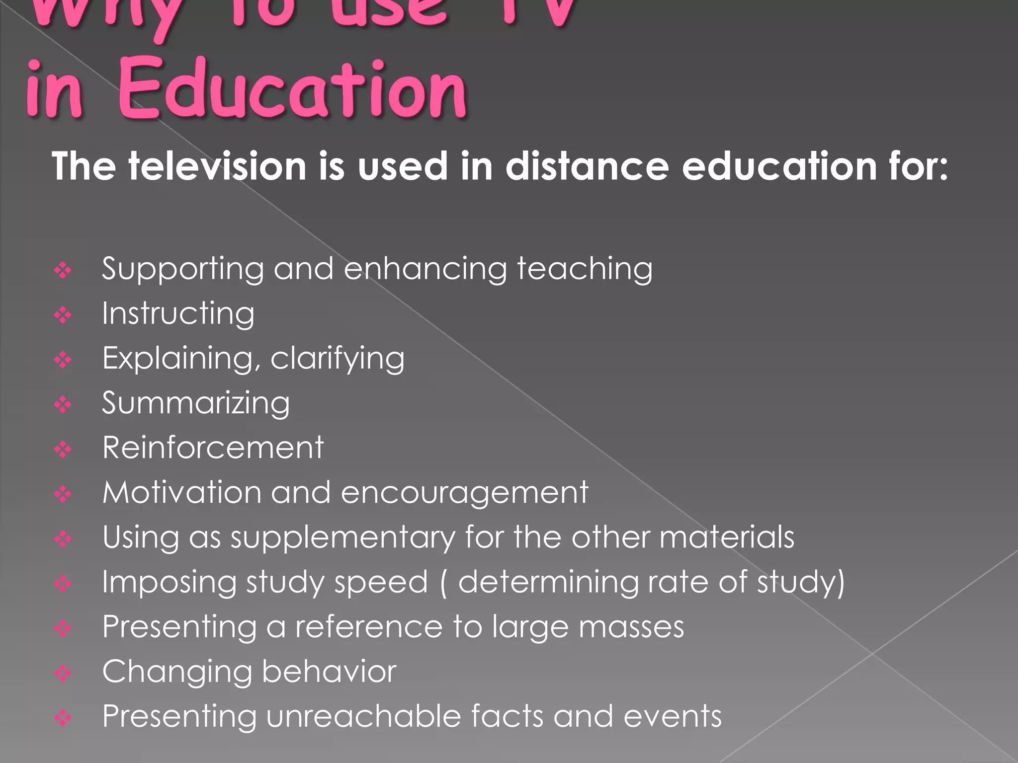 The television is used in distance education for:

   Supporting and enhancing teaching
   Instructing
   Explaining, clarifying
   Summarizing
   Reinforcement
   Motivation and encouragement
   Using as supplementary for the other materials
   Imposing study speed ( determining rate of study)
   Presenting a reference to large masses
   Changing behavior
   Presenting unreachable facts and events
 