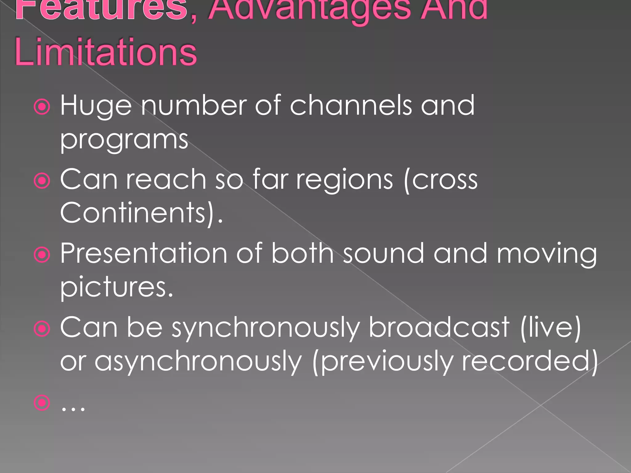  Huge number of channels and
  programs
 Can reach so far regions (cross
  Continents).
 Presentation of both sound and moving
  pictures.
 Can be synchronously broadcast (live)
  or asynchronously (previously recorded)
…
 