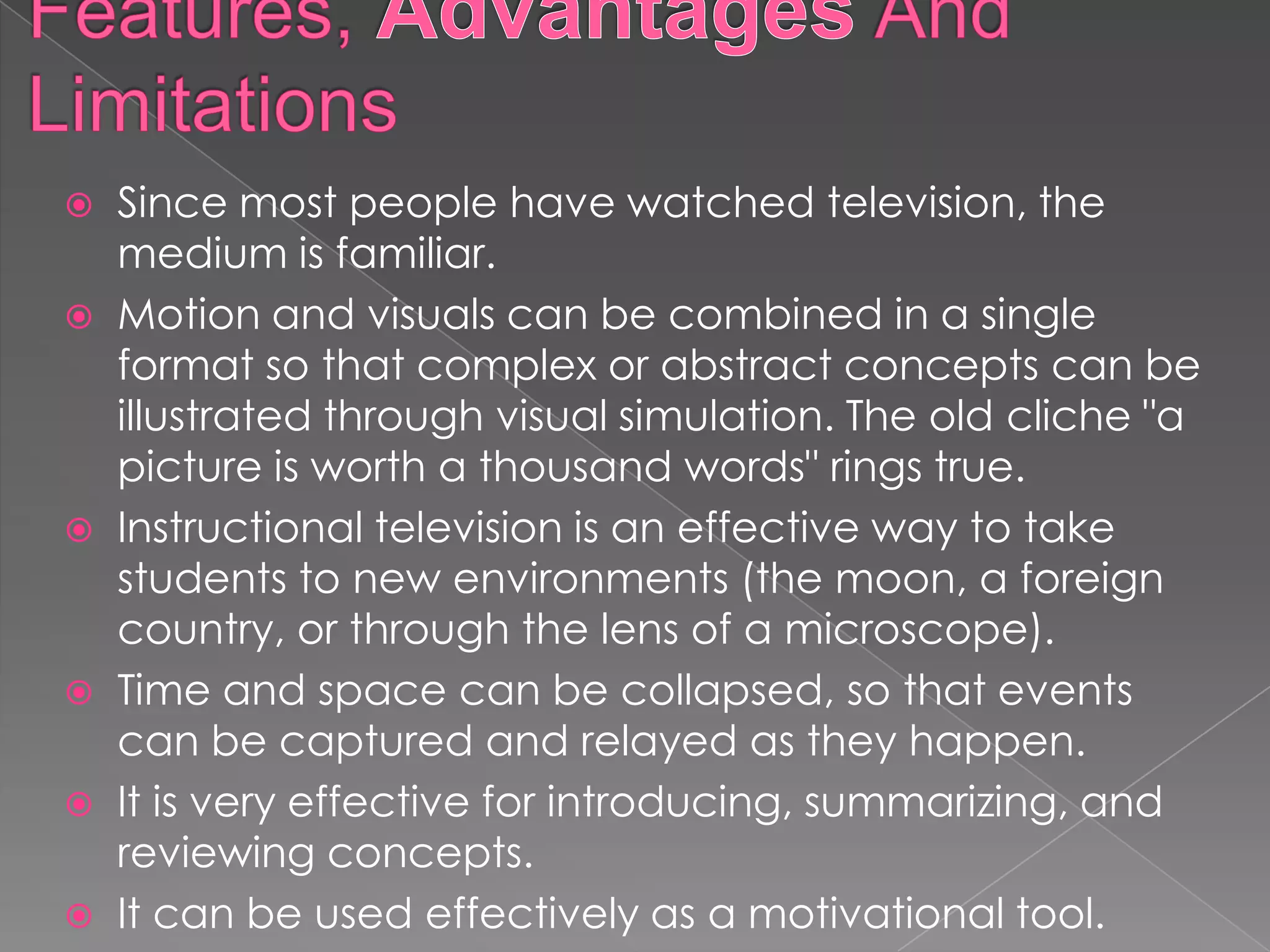    Since most people have watched television, the
    medium is familiar.
   Motion and visuals can be combined in a single
    format so that complex or abstract concepts can be
    illustrated through visual simulation. The old cliche "a
    picture is worth a thousand words" rings true.
   Instructional television is an effective way to take
    students to new environments (the moon, a foreign
    country, or through the lens of a microscope).
   Time and space can be collapsed, so that events
    can be captured and relayed as they happen.
   It is very effective for introducing, summarizing, and
    reviewing concepts.
   It can be used effectively as a motivational tool.
 