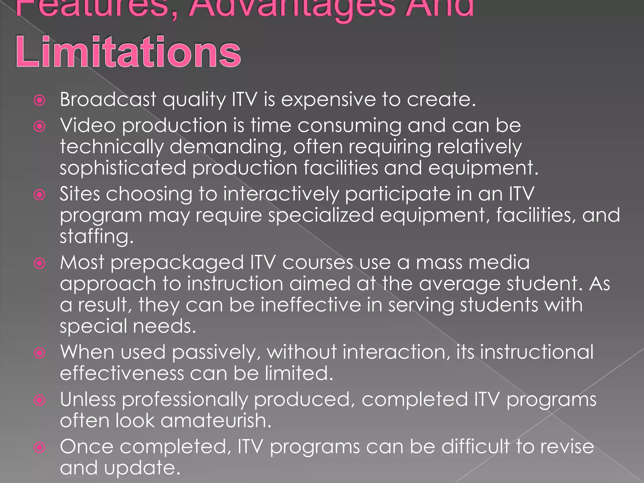    Broadcast quality ITV is expensive to create.
   Video production is time consuming and can be
    technically demanding, often requiring relatively
    sophisticated production facilities and equipment.
   Sites choosing to interactively participate in an ITV
    program may require specialized equipment, facilities, and
    staffing.
   Most prepackaged ITV courses use a mass media
    approach to instruction aimed at the average student. As
    a result, they can be ineffective in serving students with
    special needs.
   When used passively, without interaction, its instructional
    effectiveness can be limited.
   Unless professionally produced, completed ITV programs
    often look amateurish.
   Once completed, ITV programs can be difficult to revise
    and update.
 