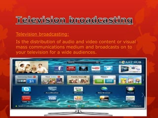 Television broadcasting:
Is the distribution of audio and video content or visual
mass communications medium and broadcasts on to
your television for a wide audiences.
 