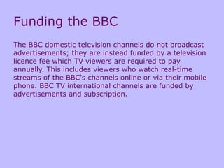 Funding the BBC
The BBC domestic television channels do not broadcast
advertisements; they are instead funded by a television
licence fee which TV viewers are required to pay
annually. This includes viewers who watch real-time
streams of the BBC's channels online or via their mobile
phone. BBC TV international channels are funded by
advertisements and subscription.
 