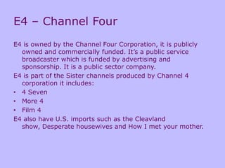 E4 – Channel Four
E4 is owned by the Channel Four Corporation, it is publicly
owned and commercially funded. It’s a public service
broadcaster which is funded by advertising and
sponsorship. It is a public sector company.
E4 is part of the Sister channels produced by Channel 4
corporation it includes:
• 4 Seven
• More 4
• Film 4
E4 also have U.S. imports such as the Cleavland
show, Desperate housewives and How I met your mother.
 