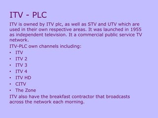 ITV - PLC
ITV is owned by ITV plc, as well as STV and UTV which are
used in their own respective areas. It was launched in 1955
as independent television. It a commercial public service TV
network.
ITV-PLC own channels including:
• ITV
• ITV 2
• ITV 3
• ITV 4
• ITV HD
• CITV
• The Zone
ITV also have the breakfast contractor that broadcasts
across the network each morning.
 