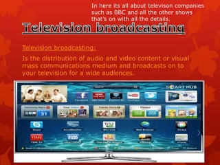 Television broadcasting:
Is the distribution of audio and video content or visual
mass communications medium and broadcasts on to
your television for a wide audiences.
In here its all about televison companies
such as BBC and all the other shows
that’s on with all the details.
 