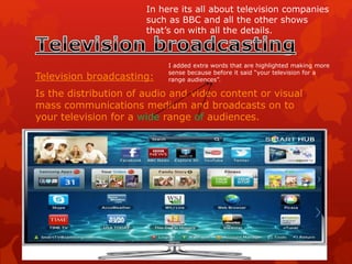 Television broadcasting:
Is the distribution of audio and video content or visual
mass communications medium and broadcasts on to
your television for a wide range of audiences.
In here its all about television companies
such as BBC and all the other shows
that’s on with all the details.
I added extra words that are highlighted making more
sense because before it said “your television for a
range audiences”.
 