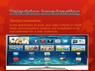 Television broadcasting:
Is the distribution of audio and video content or visual
mass communications medium and broadcasts on to
your television for a wide audiences.

 