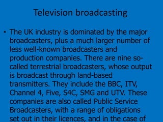 Television broadcasting
• The UK industry is dominated by the major
broadcasters, plus a much larger number of
less well-known broadcasters and
production companies. There are nine socalled terrestrial broadcasters, whose output
is broadcast through land-based
transmitters. They include the BBC, ITV,
Channel 4, Five, S4C, SMG and UTV. These
companies are also called Public Service
Broadcasters, with a range of obligations
set out in their licences, and in the case of

 