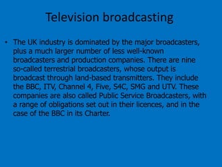 Television broadcasting
• The UK industry is dominated by the major broadcasters,
plus a much larger number of less well-known
broadcasters and production companies. There are nine
so-called terrestrial broadcasters, whose output is
broadcast through land-based transmitters. They include
the BBC, ITV, Channel 4, Five, S4C, SMG and UTV. These
companies are also called Public Service Broadcasters, with
a range of obligations set out in their licences, and in the
case of the BBC in its Charter.

 