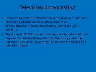 Television broadcasting
• Broadcasting is the distribution of audio and video content to a
dispersed audience via any audio or visual mass
communications medium broadcasting it on your TV for
audience .
• The domestic TV BBC television channels are broadcast without
any commercial advertising and collectively they account for
more than 30% of all UK viewing. The services are funded by a
television licence.
 