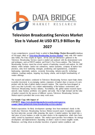 Television Broadcasting Services Market
Size Is Valued At USD 871.9 Billion By
2027
A new comprehensive research Study is added in Data Bridge Market Research’s database
of 350 pages, titled as “Television Broadcasting Services Market” study with 100+ market
data Tables, Pie Chat, Graphs & Figures. All the data and information gathered in the
Television Broadcasting Services report is studied and analysed with the demonstrated tools
and techniques such as SWOT analysis and Porter’s Five Forces analysis. This Television
Broadcasting Services report has several aspects of marketing research and analysis for ABC
industry which includes market size estimations, market dynamics, company & market best
practices, entry level marketing strategies, positioning and segmentations, competitive
landscaping, opportunity analysis, economic forecasting, industry-specific technology
solutions, roadmap analysis, targeting key buying criteria, and in-depth benchmarking of
vendor offerings.
The research and analysis conducted in Television Broadcasting Services report helps clients
to predict investment in an emerging market, expansion of market share or success of a new
product with the help of global market research analysis. This report has been designed in
such a way that it provides very evident understanding of the business environment and
Television Broadcasting Services industry. Nevertheless, this global market research report
unravels many business problems very quickly and easily. Due to high demand and the value
of market research for the success of different sectors, Television Broadcasting Services
Market report is provided that covers many work areas.
Get Sample Copy with Impact of
COVID19: https://www.databridgemarketresearch.com/request-a-
sample/?dbmr=global-television-broadcasting-services-market
Market expectations for likely development openings have been mentioned clearly in this
world class Television Broadcasting Services Market research report. Competition analysis
has been taken into account while preparing this report. A market analysis has turned into a
vital piece of every business to settle on smart choices in the organizations which have been
viably carried by experienced analysts. This market report provides best solutions for strategy
development and implementation depending on client’s needs to extract tangible results.
Businesses can bring about an absolute knowhow of general market conditions and
 