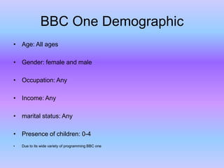 BBC One Demographic
• Age: All ages
• Gender: female and male
• Occupation: Any

• Income: Any
• marital status: Any

• Presence of children: 0-4
•

Due to its wide variety of programming BBC one

 