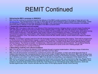 REMIT Continued
•
•

•
•

•

•
•
•

•

Delivering the BBC's purposes in 2009/2010
BBC One will continue to contribute towards the delivery of the BBC's public purposes in the range of ways set out in its
service licence. Key developments in the way in which the service will contribute to each purpose are outlined below. These
are designed to address the priorities identified by the BBC Trust, future-proof the delivery of the purposes, and address
perceived gaps in delivery in line with strategies in the BBC's purpose plans.
1 Sustaining citizenship and civil society
Priority: BBC One plays a vital role in the delivery of this important purpose, bringing value to a broad range of audiences
with international, national and local journalism of the highest quality. In news, BBC One will continue to supplement its
regular bulletins with the 8pm programme, aiming to broaden the accessibility and reach of network news, particularly among
hard-to-reach audiences. It will also deliver high-quality analysis and investigative journalism, maintaining its existing
commitment to peak-time current affairs, with Panorama being regularly augmented by primetime specials. The Big
Questions, Question Time, This Week and The Politics Show will also deliver political, current affairs and religious analysis
and commentary.
Priority: A consistent Tuesday peak-time slot will showcase the best of documentary film-making. There will be programmes
on the survivors of the Marchioness tragedy, a season of films about the changing role of mothers and a series of authored
documentaries from acclaimed directors. Elsewhere during peak time, complex social affairs issues affecting Britain today
will also feature. The themes of wealth, homelessness, crime and organ donation will be explored. The acclaimed Missing
Live, which follows the work of the police to discover the whereabouts of some of the UK's missing people, will
return, complemented by a number of dramas.
2 Stimulating creativity and cultural excellence
BBC One will aim to enhance the delivery of this purpose through on-going modernisation, offering a range of distinctive
drama, comedy and entertainment programmes with fresh and new ideas.
BBC One will demonstrate commitment to contemporary fiction with Occupation, a major new serial about the lives of
soldiers returning from Iraq, complementing the return of the modern thrillers Spooks and Survivors. BBC One will also show
an adaptation of Andrea Levy's award-winning novel Small Island, touching on the themes of empire, prejudice and war, and
set in Jamaica and London. Later in the year, BBC One will also be presenting a new adaptation of the classic Emma.
BBC One's commitment to mainstream comedy and entertainment continues with new commissions Big Top, Reggie Perrin
and The Jon Culshaw Impression Show alongside the return of Outnumbered, Gavin And Stacey and QI. Following on from
ambitious 'physical' family entertainment series like Total Wipeout is an international series called Dropzone, which pits
families against each other. Autumn will also see the return of the highly popular Strictly Come Dancing.

 