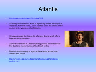 Atlantis
•

http://www.youtube.com/watch?v=_itzsxNOfFM

•

A fantasy drama set in a world of legendary heroes and mythical
creatures. Far from home, Jason washes up on the shores of the
ancient and mysterious city of Atlantis.

•

Strugglers would like this as it’s a fantasy drama which offer a
huge sense of escapism.

•

Anybody interested in Greek mythology would be interested in
this due to its modernisation of the Greek myths.

•

Due to the cast varying in age the show would appeal to an
audience of 16/18+.

•

http://www.bbc.co.uk/mediacentre/latestnews/2013/atlantiscasting.html

 