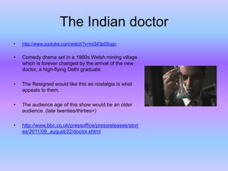 The Indian doctor
•

http://www.youtube.com/watch?v=mi343p0Sqgc

•

Comedy drama set in a 1960s Welsh mining village
which is forever changed by the arrival of the new
doctor, a high-flying Delhi graduate.

•

The Resigned would like this as nostalgia is what
appeals to them.

•

The audience age of this show would be an older
audience. (late twenties/thirties+)

•

http://www.bbc.co.uk/pressoffice/pressreleases/stori
es/2011/08_august/22/doctor.shtml

 