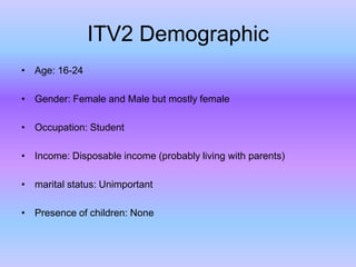 ITV2 Demographic
• Age: 16-24
• Gender: Female and Male but mostly female
• Occupation: Student

• Income: Disposable income (probably living with parents)
• marital status: Unimportant

• Presence of children: None

 