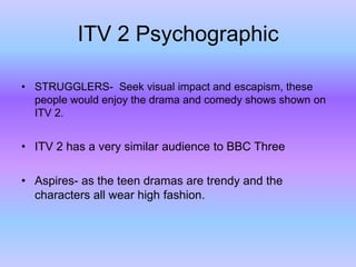 ITV 2 Psychographic
• STRUGGLERS- Seek visual impact and escapism, these
people would enjoy the drama and comedy shows shown on
ITV 2.

• ITV 2 has a very similar audience to BBC Three
• Aspires- as the teen dramas are trendy and the
characters all wear high fashion.

 