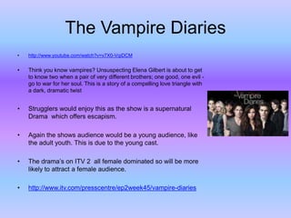 The Vampire Diaries
•

http://www.youtube.com/watch?v=v7X0-VqiDCM

•

Think you know vampires? Unsuspecting Elena Gilbert is about to get
to know two when a pair of very different brothers; one good, one evil go to war for her soul. This is a story of a compelling love triangle with
a dark, dramatic twist

•

Strugglers would enjoy this as the show is a supernatural
Drama which offers escapism.

•

Again the shows audience would be a young audience, like
the adult youth. This is due to the young cast.

•

The drama’s on ITV 2 all female dominated so will be more
likely to attract a female audience.

•

http://www.itv.com/presscentre/ep2week45/vampire-diaries

 