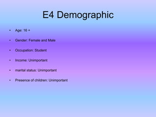E4 Demographic
•

Age: 16 +

•

Gender: Female and Male

•

Occupation: Student

•

Income: Unimportant

•

marital status: Unimportant

•

Presence of children: Unimportant

 