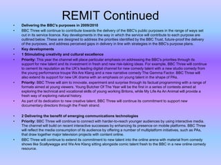 REMIT Continued
•
•

•
•
•

•

•

•
•

•

Delivering the BBC's purposes in 2009/2010
BBC Three will continue to contribute towards the delivery of the BBC's public purposes in the range of ways set
out in its service licence. Key developments in the way in which the service will contribute to each purpose are
outlined below. These are designed to address the priorities identified by the BBC Trust, future-proof the delivery
of the purposes, and address perceived gaps in delivery in line with strategies in the BBC's purpose plans.
Key developments
1 Stimulating creativity and cultural excellence
Priority: This year the channel will place particular emphasis on addressing the BBC's priorities through its
support for new talent and its investment in fresh and new risk-taking ideas. For example, BBC Three will continue
to cement its reputation as the UK's leading digital channel for new comedy talent with a new studio comedy from
the young performance troupe We Are Klang and a new narrative comedy The Gemma Factor. BBC Three will
also extend its support for new UK drama with an emphasis on young talent in the shape of PAs.
Priority: BBC Three will aim to innovate, experiment and surprise through its factual programming with a range of
formats aimed at young viewers. Young Butcher Of The Year will be the first in a series of contests aimed at
exploring the technical and vocational skills of young working Britons, while My Life As An Animal will provide a
fresh way of exploring natural history.
As part of its dedication to new creative talent, BBC Three will continue its commitment to support new
documentary directors through the Fresh strand.
2 Delivering the benefit of emerging communications technologies
Priority: BBC Three will continue to connect with harder-to-reach younger audiences by using interactive media.
The channel will build on recent interactive successes by enhancing its presence on mobile platforms. BBC Three
will reflect the media consumption of its audience by offering a number of multiplatform initiatives, such as PAs,
that draw together major television projects with content online.
BBC Three will continue to extend its commitment to new talent into the online arena with material from comedy
shows like Scallywagga and We Are Klang sitting alongside comic talent fresh to the BBC in a new online comedy
resource.

 
