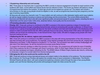 •
•

•

•
•

•
•

•

•
•

3 Sustaining citizenship and civil society
BBC Three plays an important role in supporting the BBC's priority to improve engagement of harder-to-reach sections of the
audience with news, current affairs and topical issues that are relevant to them. The Grown-Up Season will feature a range
of programmes that explore the question: at what age should one be treated as a grown-up? The season will include a
documentary on the age young people should be eligible to vote, as well as programmes examining teen pregnancy and the
age of working responsibility.
60 Seconds will remain the channel's main TV news bulletin and will continue to offer dedicated nightly world news bulletins
as well as regular bulletins focusing on science and technology and the environment. The current affairs strands Born
Survivors and Mischief will return and will cover significant public and personal issues for young viewers, including the war in
Afghanistan and the opium trade, knife crime, absentee fathers, food quality and the environment.
4 Promoting education and learning
Priority: BBC Three will continue to contribute to the BBC's purpose in this area by exploring a range of important and
thought-provoking topics through compelling factual formats, aimed at connecting with younger audiences. In Where Food
Comes From, a group of young people will discover the harsh conditions and hard work that people in the developing world
endure in order to provide food for the UK. With a particular focus on the young, Stacey Does Child Labour will explore how
children can be forced into working lives. A new factual format, Virgin Cooks, will seek to engage young people with fresh
food and cooking at home.
5 Reflecting the UK, its nations, regions and communities
BBC Three will continue to contribute to the BBC's purpose in this area with strong representation of the UK's diversity in a
way that connects with young audiences. For example, music festival coverage will come from across the UK, ranging from
Glastonbury and Radio 1's Big Weekend to Scotland's T In The Park. The successful new talent comedy Scallywagga will
also return from Manchester, as will the drama/horror/comedy series Being Human.
To support the channel's strategy to reflect the diversity in the UK today, two programmes will tackle the area of disability.
Otto's Story explores the life of a teenager with Down's syndrome, while I'm Alive Again follows the story of a young man
who has been paralysed and begins rebuilding his life. The MOBO (Music Of Black Origin) Awards also returns, continuing
to showcase a range of on-screen talent from diverse backgrounds.
6 Bringing the UK to the world and the world to the UK
BBC Three will continue to bring international issues and subject matter to the attention of its audience. The documentary
Ben Anderson On The Drugs Frontline will explore the complex issue of opium production in Afghanistan. The World's
Strictest Parents will also return, with each programme exploring a diverse culture through the eyes of two young British
people, and Last Woman Standing will provide anthropological insight into tribes across the world.

 