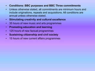 • Conditions: BBC purposes and BBC Three commitments
• Unless otherwise stated, all commitments are minimum hours and
include originations, repeats and acquisitions. All conditions are
annual unless otherwise stated.
• Stimulating creativity and cultural excellence
• 35 hours of new music and arts programmes
• Promoting education and learning
• 125 hours of new factual programmes
• Sustaining citizenship and civil society
• 15 hours of new current affairs programmes

 