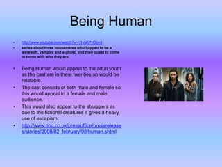Being Human
•
•

http://www.youtube.com/watch?v=r7HAKP1ObmI
series about three housemates who happen to be a
werewolf, vampire and a ghost, and their quest to come
to terms with who they are.

•

Being Human would appeal to the adult youth
as the cast are in there twenties so would be
relatable.
The cast consists of both male and female so
this would appeal to a female and male
audience.
This would also appeal to the strugglers as
due to the fictional creatures it gives a heavy
use of escapism.
http://www.bbc.co.uk/pressoffice/pressrelease
s/stories/2008/02_february/08/human.shtml

•

•

•

 