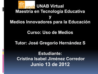 UNAB Virtual
  Maestría en Tecnología Educativa
                 y
Medios Innovadores para la Educación

       Curso: Uso de Medios

  Tutor: José Gregorio Hernández S

              Estudiante:
   Cristina Isabel Jiménez Corredor
         Junio 13 de 2012
 